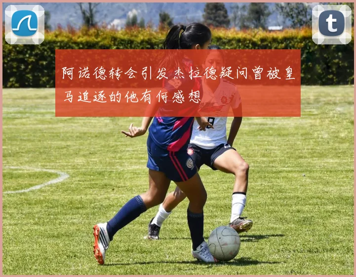 阿诺德转会引发杰拉德疑问曾被皇马追逐的他有何感想