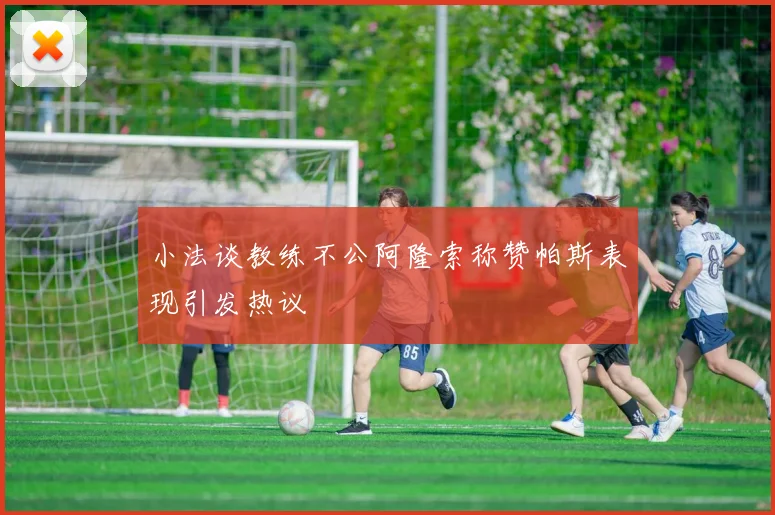 小法谈教练不公阿隆索称赞帕斯表现引发热议