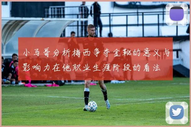 小马哥分析梅西争夺金靴的意义与影响力在他职业生涯阶段的看法