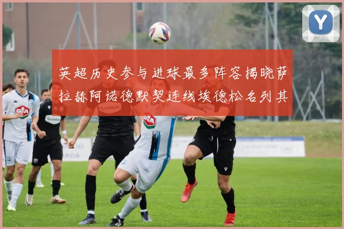 英超历史参与进球最多阵容揭晓萨拉赫阿诺德默契连线埃德松名列其中