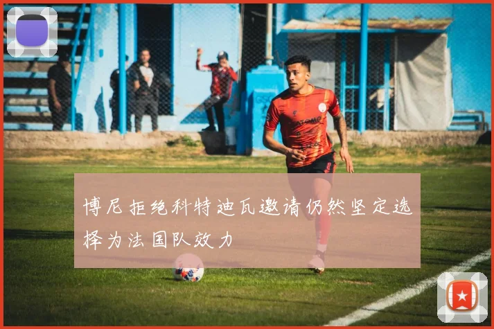 博尼拒绝科特迪瓦邀请仍然坚定选择为法国队效力