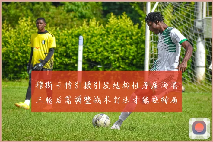 穆斯卡特引援引发结构性矛盾海港三轮后需调整战术打法才能逆转局面