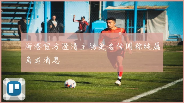海港官方澄清主场更名传闻称纯属乌龙消息