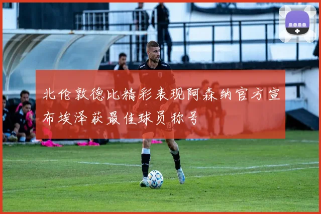 北伦敦德比精彩表现阿森纳官方宣布埃泽获最佳球员称号