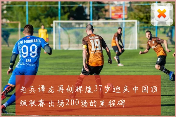 老兵谭龙再创辉煌37岁迎来中国顶级联赛出场200场的里程碑