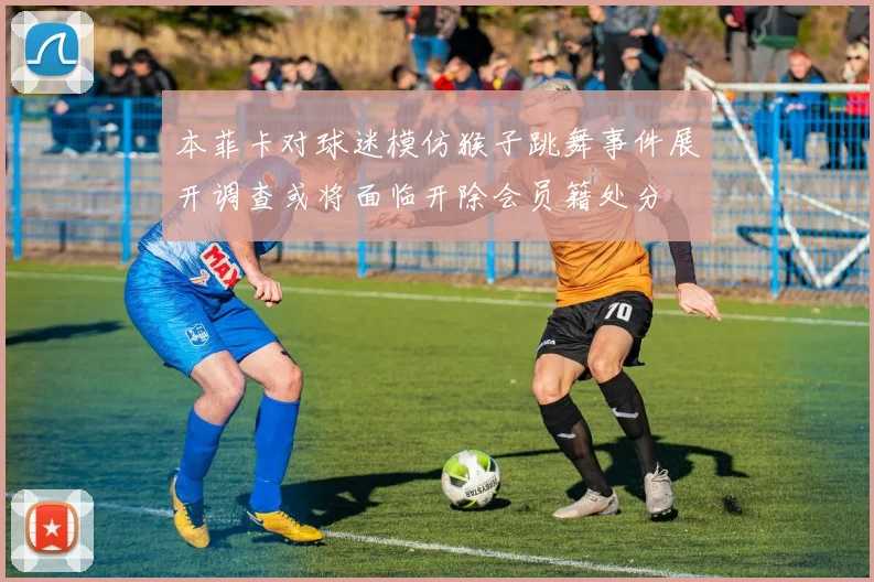 本菲卡对球迷模仿猴子跳舞事件展开调查或将面临开除会员籍处分