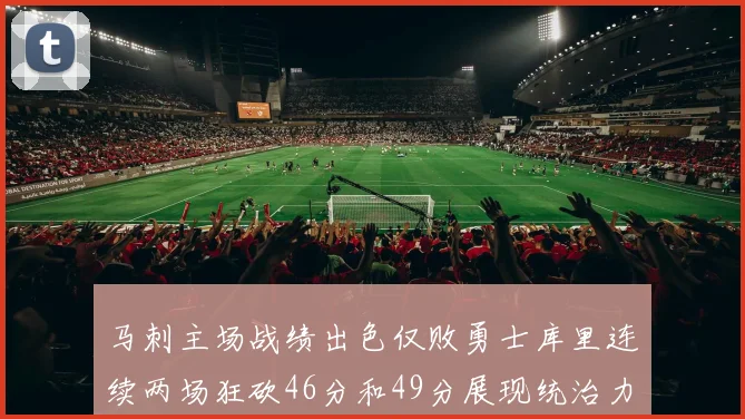 马刺主场战绩出色仅败勇士库里连续两场狂砍46分和49分展现统治力