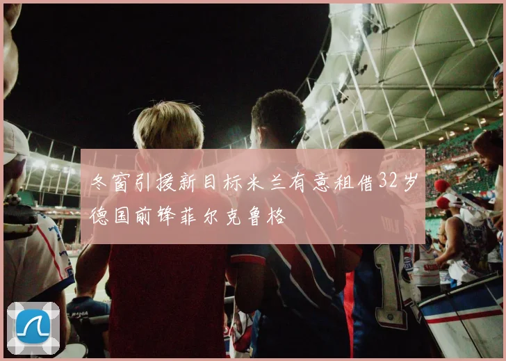 冬窗引援新目标米兰有意租借32岁德国前锋菲尔克鲁格