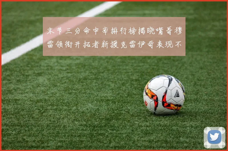 末节三分命中率排行榜揭晓嘴哥穆雷领衔开拓者新援克雷伊奇表现不俗