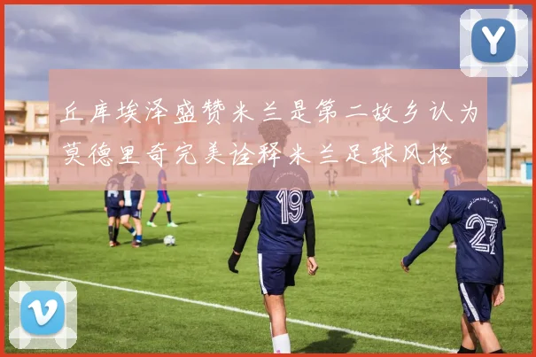 丘库埃泽盛赞米兰是第二故乡认为莫德里奇完美诠释米兰足球风格