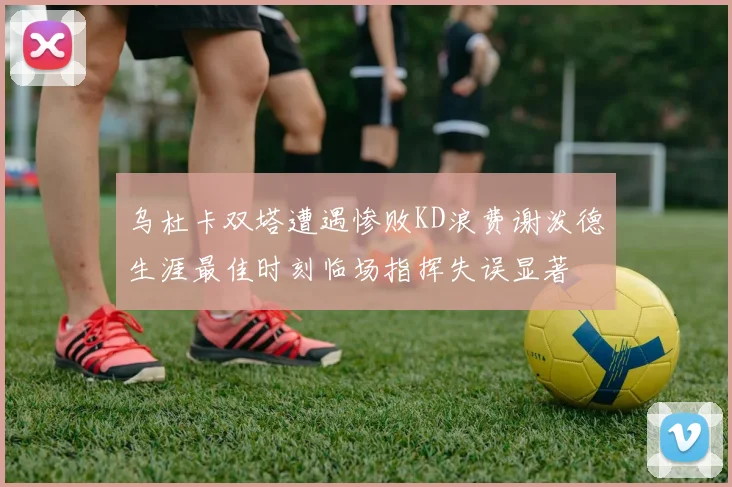 乌杜卡双塔遭遇惨败KD浪费谢泼德生涯最佳时刻临场指挥失误显著
