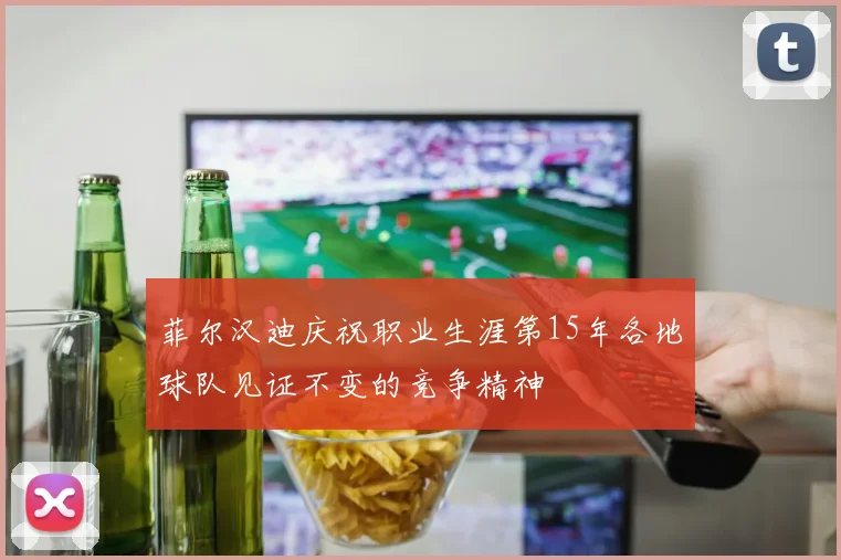 菲尔汉迪庆祝职业生涯第15年各地球队见证不变的竞争精神