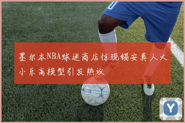 墨尔本NBA球迷商店惊现锡安真人大小乐高模型引发热议