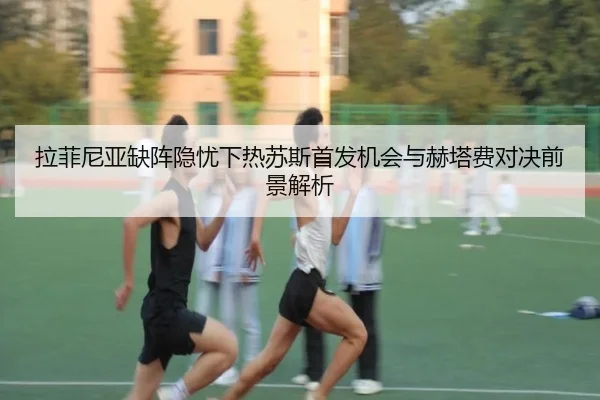 拉菲尼亚缺阵隐忧下热苏斯首发机会与赫塔费对决前景解析（jiuyou）