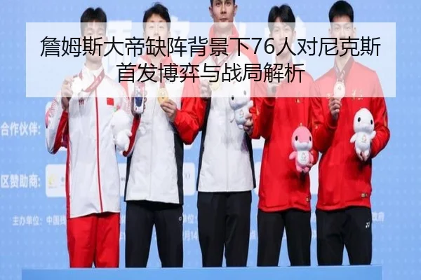 詹姆斯大帝缺阵背景下76人对尼克斯首发博弈与战局解析（jiuyou）